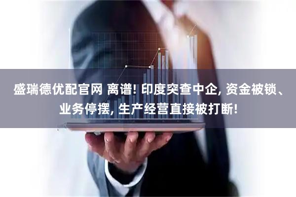 盛瑞德优配官网 离谱! 印度突查中企, 资金被锁、业务停摆, 生产经营直接被打断!