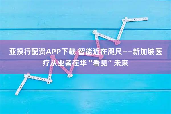 亚投行配资APP下载 智能近在咫尺——新加坡医疗从业者在华“看见”未来