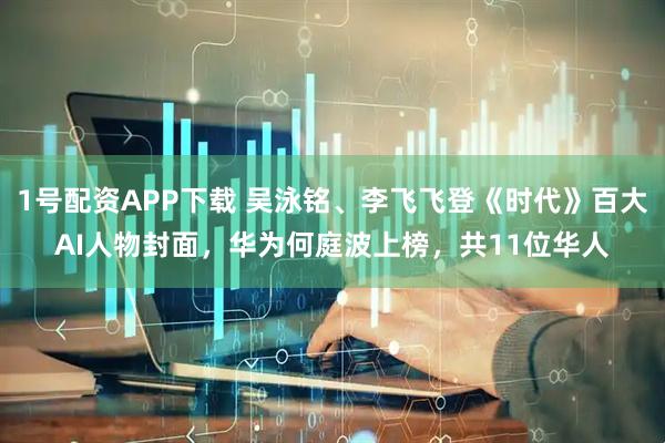 1号配资APP下载 吴泳铭、李飞飞登《时代》百大AI人物封面，华为何庭波上榜，共11位华人