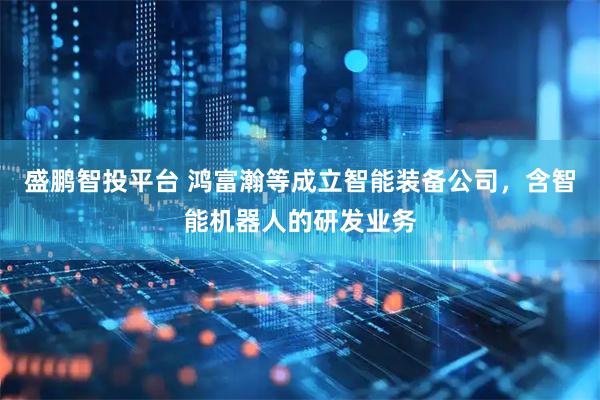 盛鹏智投平台 鸿富瀚等成立智能装备公司，含智能机器人的研发业务