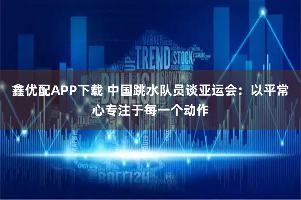 鑫优配APP下载 中国跳水队员谈亚运会：以平常心专注于每一个动作