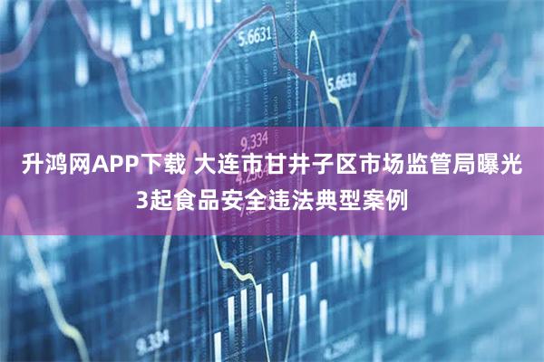 升鸿网APP下载 大连市甘井子区市场监管局曝光3起食品安全违法典型案例